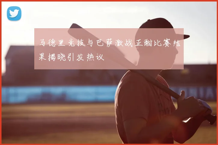 马德里竞技与巴萨激战正酣比赛结果揭晓引发热议
