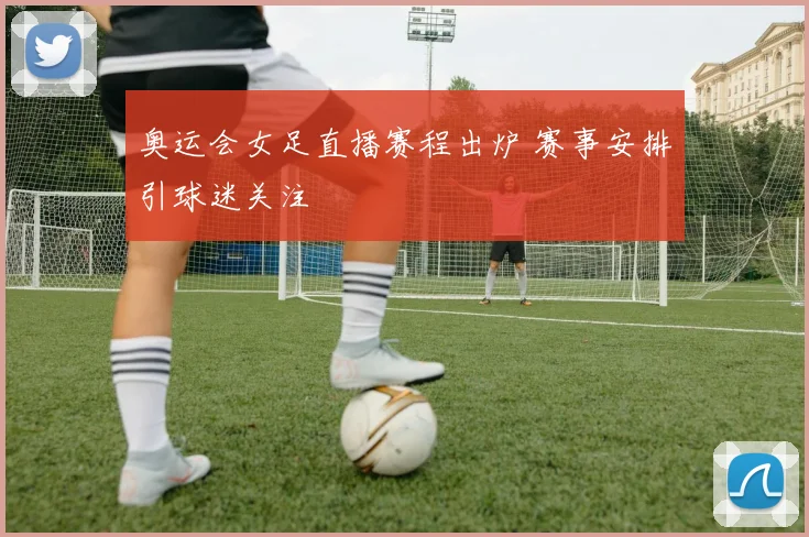 奥运会女足直播赛程出炉 赛事安排引球迷关注