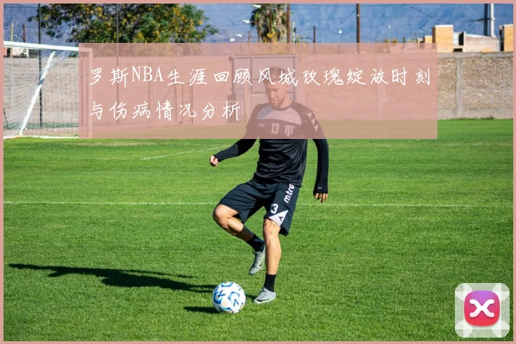 罗斯NBA生涯回顾风城玫瑰绽放时刻与伤病情况分析