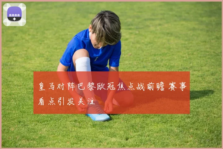 皇马对阵巴黎欧冠焦点战前瞻 赛事看点引发关注