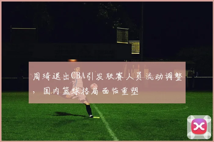 周琦退出CBA引发联赛人员流动调整,国内篮球格局面临重塑